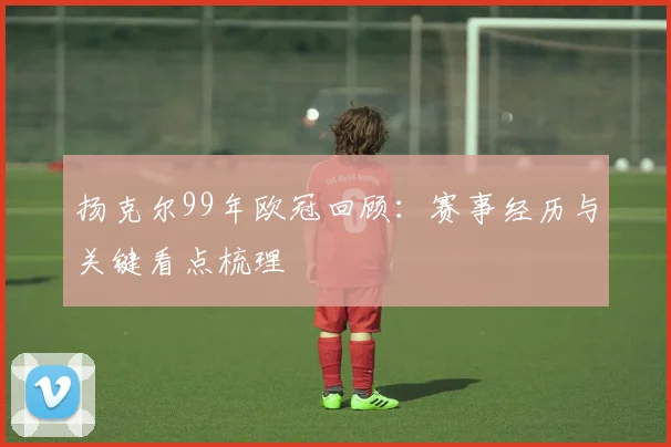 扬克尔99年欧冠回顾：赛事经历与关键看点梳理