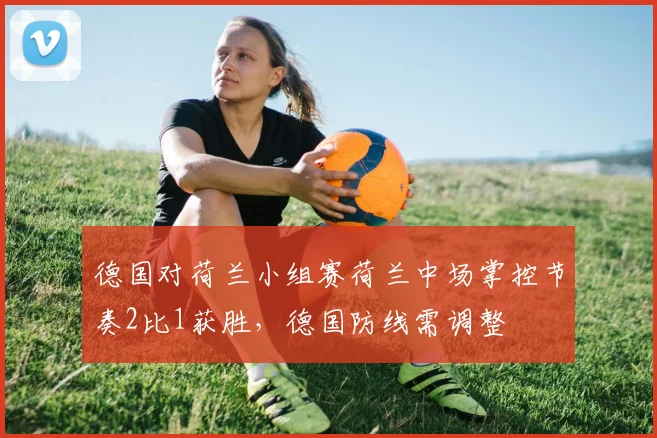 德国对荷兰小组赛荷兰中场掌控节奏2比1获胜，德国防线需调整