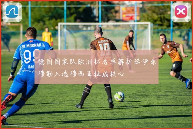 德国国家队欧洲杯名单解析诺伊尔穆勒入选穆西亚拉成核心
