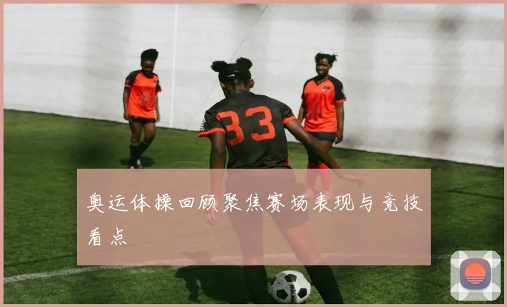 奥运体操回顾聚焦赛场表现与竞技看点