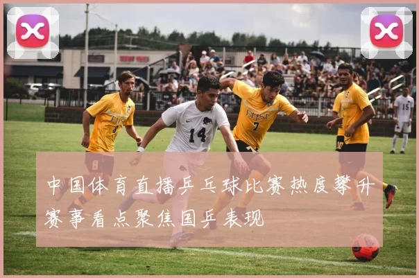 中国体育直播乒乓球比赛热度攀升赛事看点聚焦国乒表现