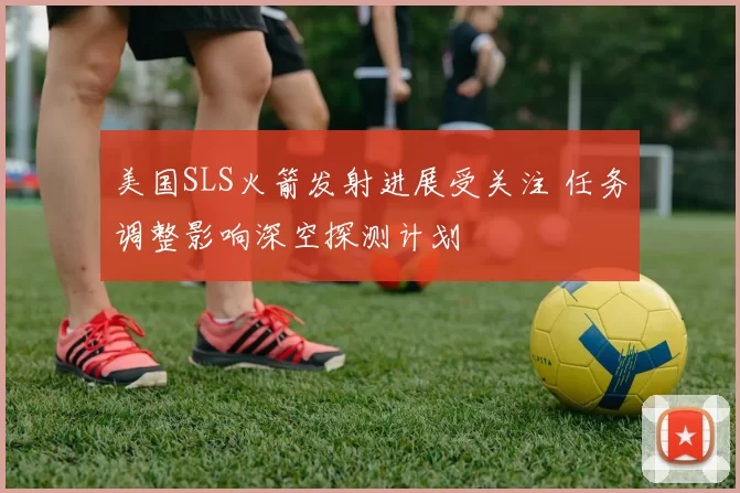 美国SLS火箭发射进展受关注 任务调整影响深空探测计划