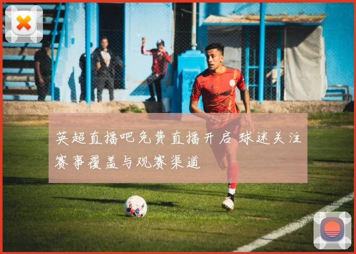 英超直播吧免费直播开启 球迷关注赛事覆盖与观赛渠道