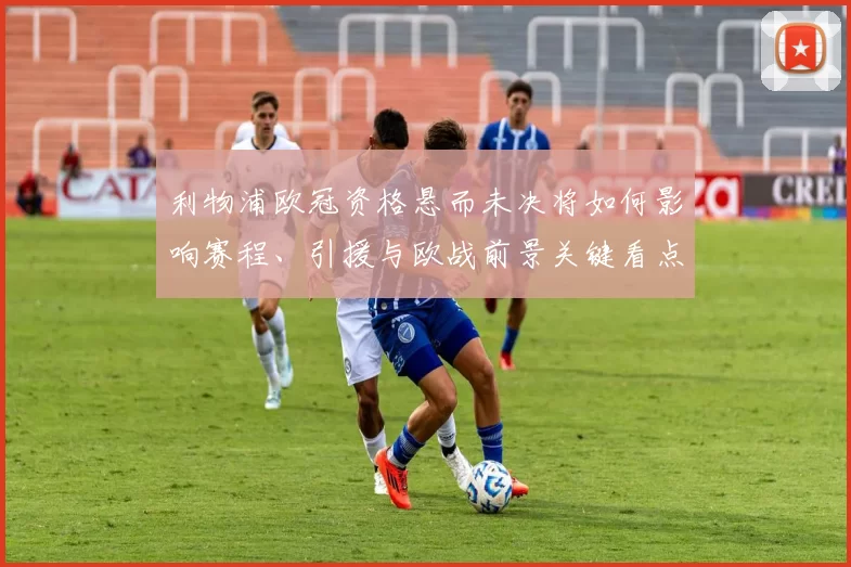 利物浦欧冠资格悬而未决将如何影响赛程、引援与欧战前景关键看点