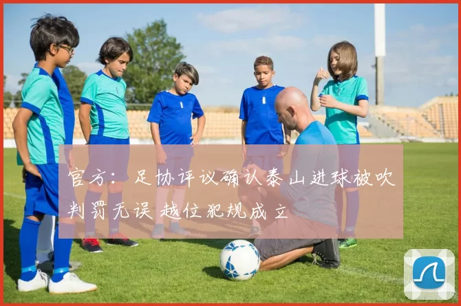 官方：足协评议确认泰山进球被吹判罚无误 越位犯规成立