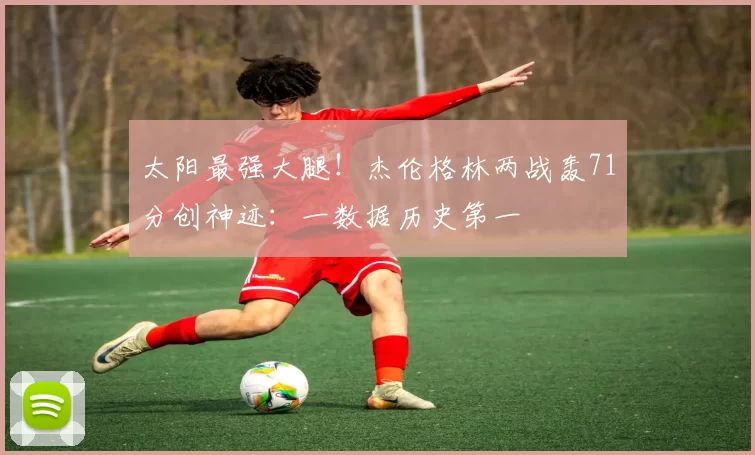 太阳最强大腿！杰伦格林两战轰71分创神迹：一数据历史第一