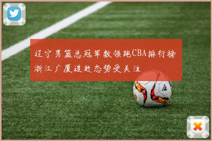 辽宁男篮总冠军数领跑CBA排行榜 浙江广厦追赶态势受关注