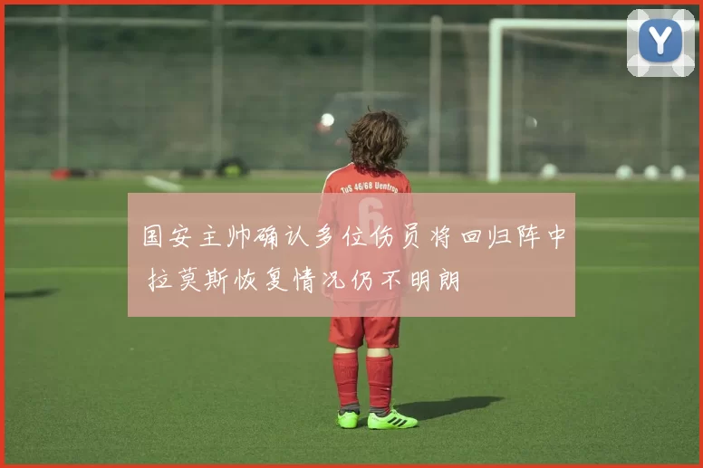 国安主帅确认多位伤员将回归阵中 拉莫斯恢复情况仍不明朗