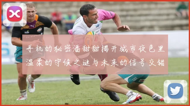 手机的秘密潘甜甜揭开城市夜色里温柔的守候之谜与未来的信号交错