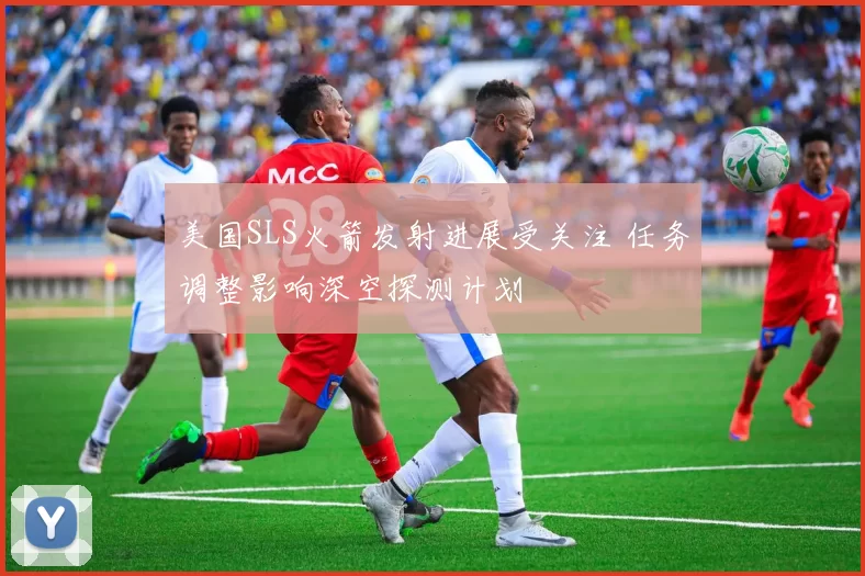 美国SLS火箭发射进展受关注 任务调整影响深空探测计划