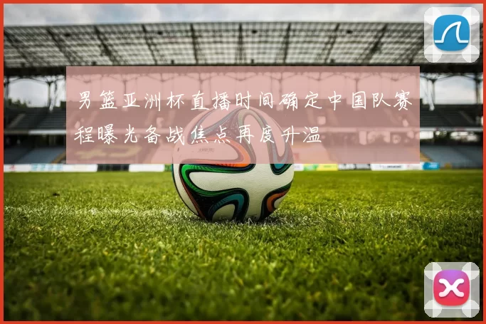 男篮亚洲杯直播时间确定中国队赛程曝光备战焦点再度升温