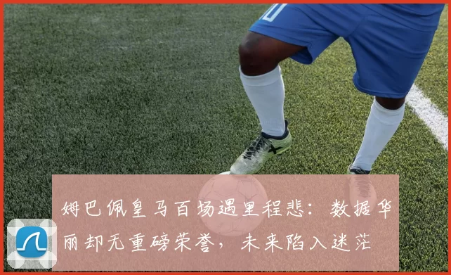 姆巴佩皇马百场遇里程悲：数据华丽却无重磅荣誉，未来陷入迷茫