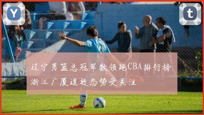 辽宁男篮总冠军数领跑CBA排行榜 浙江广厦追赶态势受关注