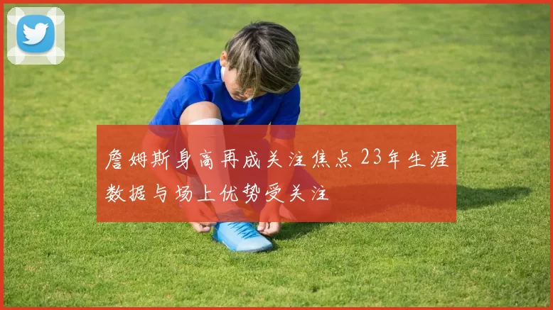 詹姆斯身高再成关注焦点 23年生涯数据与场上优势受关注