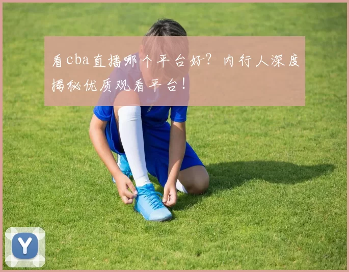 看cba直播哪个平台好？内行人深度揭秘优质观看平台！
