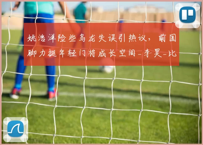 姚浩洋险些乌龙失误引热议，前国脚力挺年轻门将成长空间_李昊_比赛_铜梁