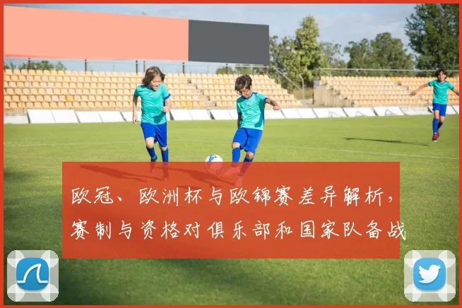 欧冠、欧洲杯与欧锦赛差异解析，赛制与资格对俱乐部和国家队备战影响
