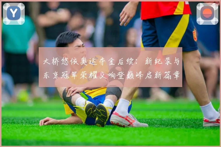 大桥悠依奥运夺金后续：新纪录与东京冠军荣耀交响登巅峰启新篇章
