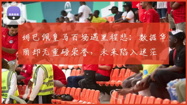 姆巴佩皇马百场遇里程悲：数据华丽却无重磅荣誉，未来陷入迷茫