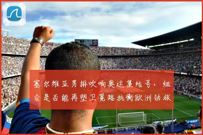 塞尔维亚男排吹响奥运集结号，组合是否能再塑卫冕路抗衡欧洲劲旅