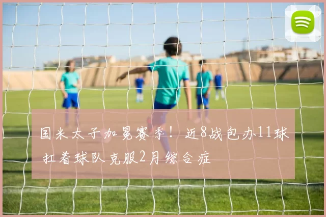 国米太子加冕赛季！近8战包办11球 扛着球队克服2月综合症