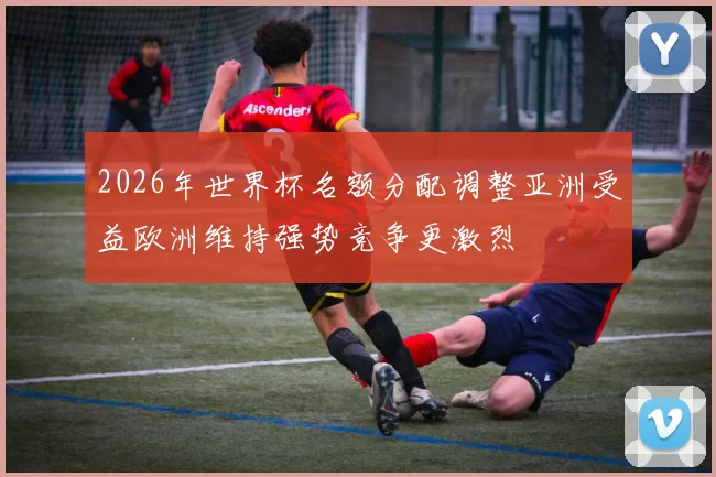 2026年世界杯名额分配调整亚洲受益欧洲维持强势竞争更激烈