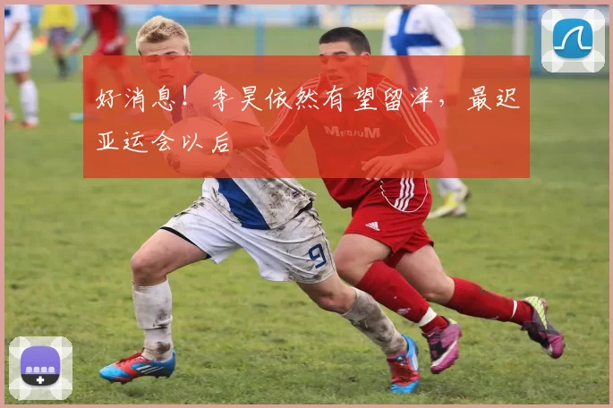 好消息！李昊依然有望留洋，最迟亚运会以后