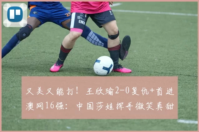 又美又能打！王欣瑜2-0复仇+首进澳网16强：中国莎娃挥手微笑真甜