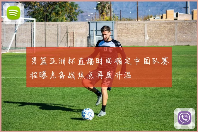 男篮亚洲杯直播时间确定中国队赛程曝光备战焦点再度升温