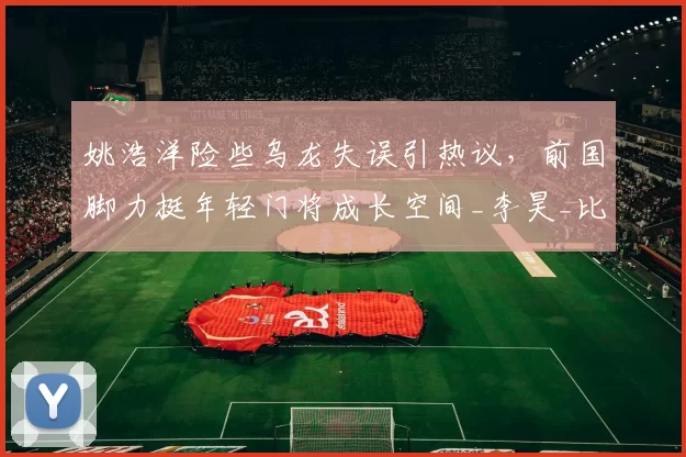 姚浩洋险些乌龙失误引热议，前国脚力挺年轻门将成长空间_李昊_比赛_铜梁