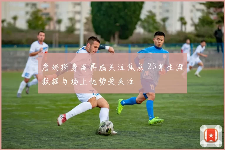 詹姆斯身高再成关注焦点 23年生涯数据与场上优势受关注