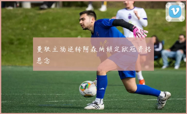 曼联主场逆转阿森纳锁定欧冠资格悬念