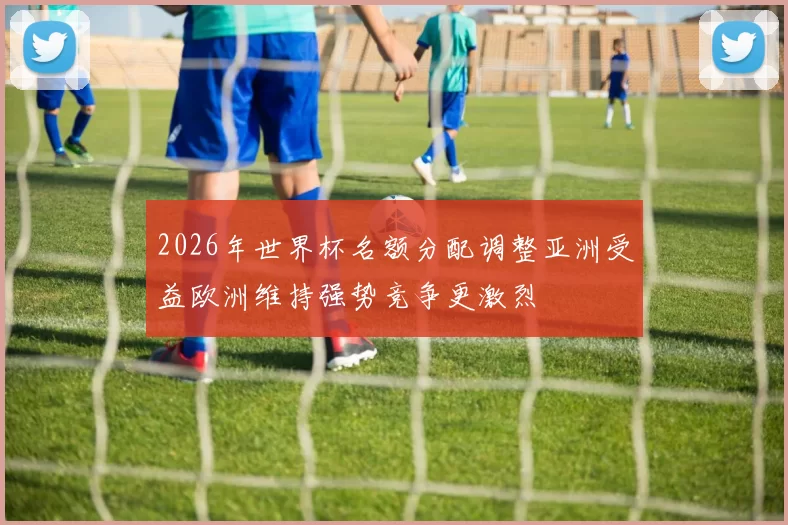 2026年世界杯名额分配调整亚洲受益欧洲维持强势竞争更激烈