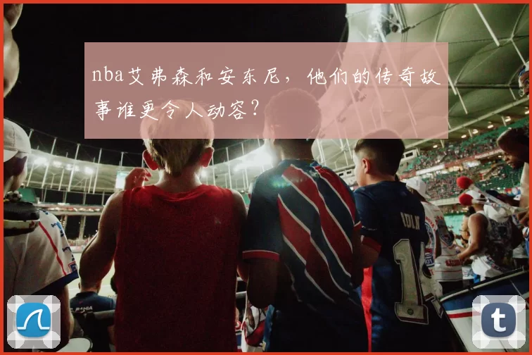 nba艾弗森和安东尼，他们的传奇故事谁更令人动容？
